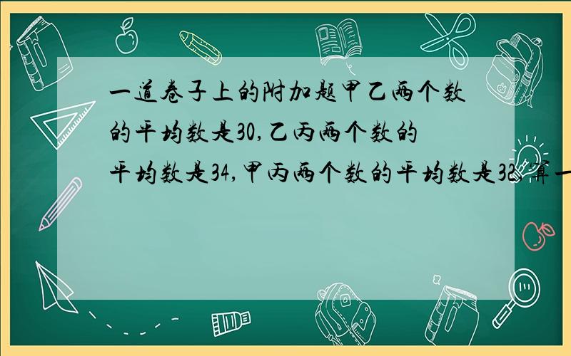 一道卷子上的附加题甲乙两个数的平均数是30,乙丙两个数的平均数是34,甲丙两个数的平均数是32,算一算,甲、乙、丙各是多少?三个数的平均数是多少?