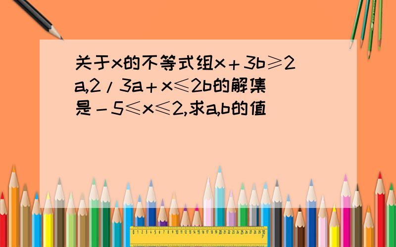 关于x的不等式组x＋3b≥2a,2/3a＋x≤2b的解集是－5≤x≤2,求a,b的值