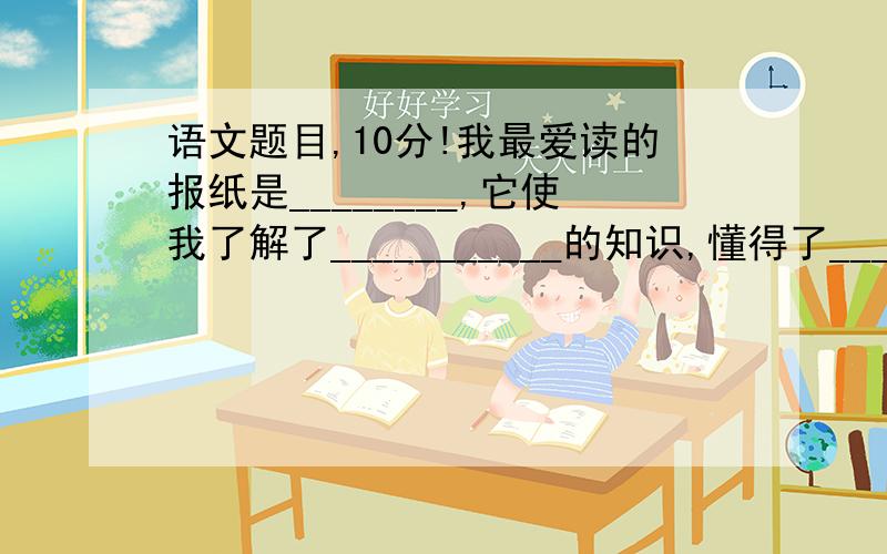 语文题目,10分!我最爱读的报纸是________,它使我了解了___________的知识,懂得了________的道理.经常读报不仅乐趣无穷,而且_________,__________.