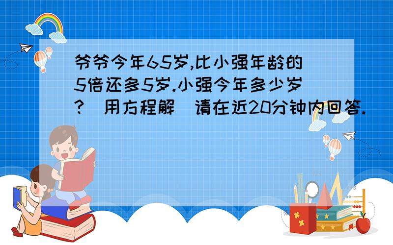 爷爷今年65岁,比小强年龄的5倍还多5岁.小强今年多少岁?(用方程解)请在近20分钟内回答.