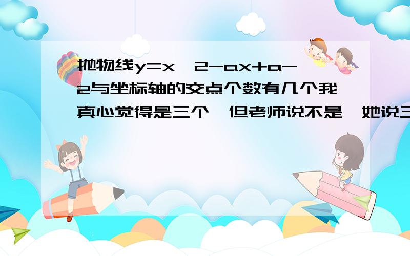 抛物线y=x^2-ax+a-2与坐标轴的交点个数有几个我真心觉得是三个,但老师说不是,她说三个错的,Help me!