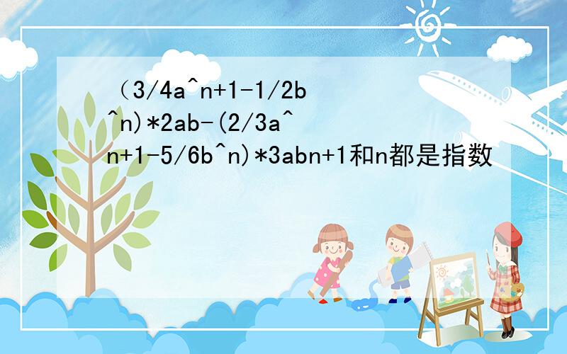 （3/4a^n+1-1/2b^n)*2ab-(2/3a^n+1-5/6b^n)*3abn+1和n都是指数