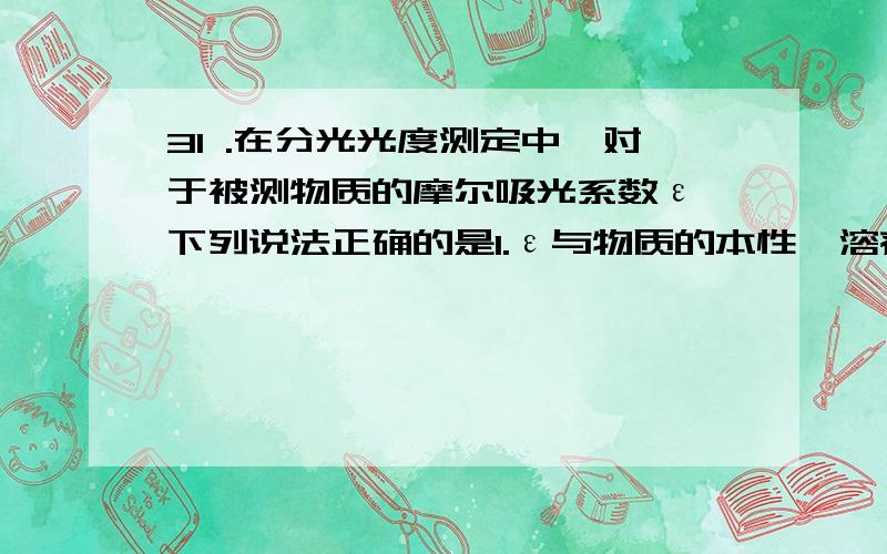 31 .在分光光度测定中,对于被测物质的摩尔吸光系数ε,下列说法正确的是1.ε与物质的本性、溶剂及测定波长有关,与溶液浓度及液层厚度无关 2.ε与物质的本性、溶剂及测定波长无关,与溶液浓