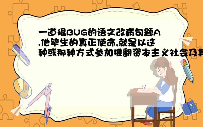 一道很BUG的语文改病句题A.他毕生的真正使命,就是以这种或那种方式参加推翻资本主义社会及其所建立的国家设施,参加现代无产阶级的解放事业.B.前人留下的那些浸着血泪的爱国诗篇,秉笔