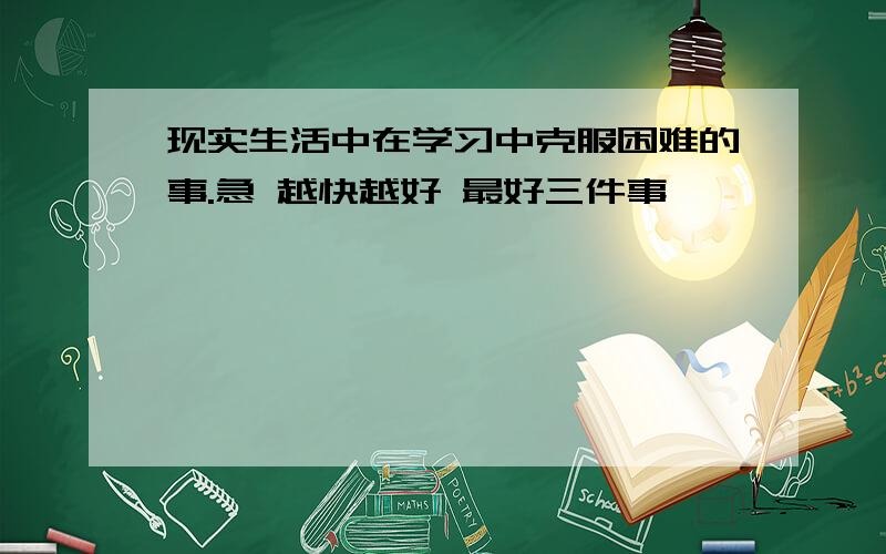 现实生活中在学习中克服困难的事.急 越快越好 最好三件事