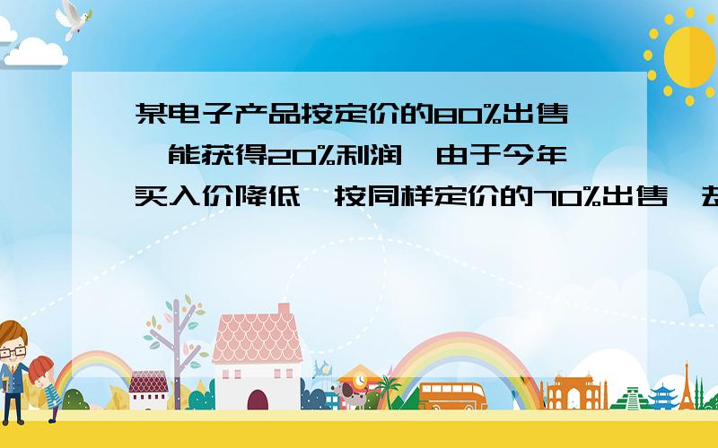 某电子产品按定价的80%出售,能获得20%利润,由于今年买入价降低,按同样定价的70%出售,却能获得25%的利