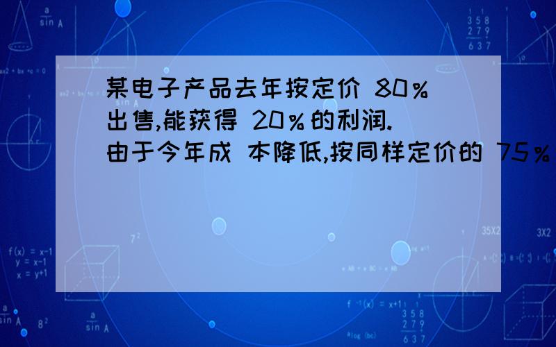 某电子产品去年按定价 80％出售,能获得 20％的利润.由于今年成 本降低,按同样定价的 75％出售,能获得 25％的利润.问今年成本比去年成本下降得百分数是多少?