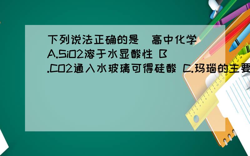 下列说法正确的是（高中化学）A.SiO2溶于水显酸性 B.CO2通入水玻璃可得硅酸 C.玛瑙的主要成分是硅酸盐 D.18K金常用来制作饰品,其熔点比纯金高