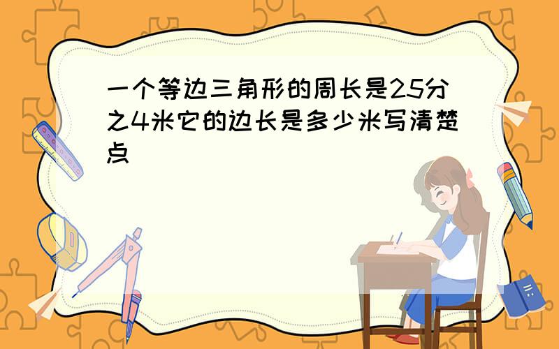 一个等边三角形的周长是25分之4米它的边长是多少米写清楚点