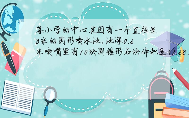 某小学的中心花园有一个直径是8米的圆形喷水池,池深0.6米喷嘴里有10块圆锥形石块体积是37.68立方分米1.要使喷嘴正常喷水,需要在水池中放入0.5米深的水,请算出水的体积是多少?2.如果要在水