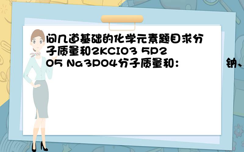 问几道基础的化学元素题目求分子质量和2KCIO3 5P2O5 Na3PO4分子质量和：           钠、磷、氧质量比为              磷酸钠中的磷元素的质量分数（精确到0.1%）   谢谢各位了