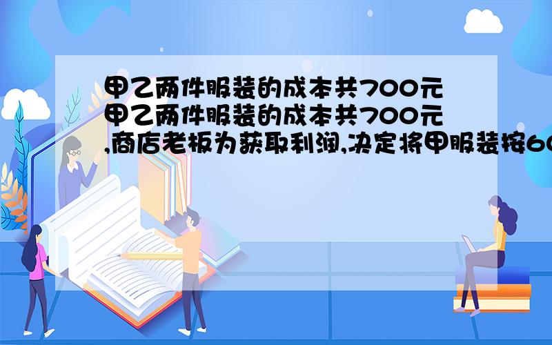 甲乙两件服装的成本共700元甲乙两件服装的成本共700元,商店老板为获取利润,决定将甲服装按60%的利润定价甲乙两件服装的成本共700元,商店老板为获取利润,决定将甲服装按60%的利润定价,乙