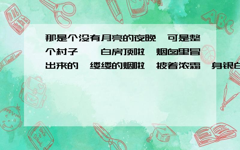 那是个没有月亮的夜晚,可是整个村子——白房顶啦,烟囱里冒出来的一缕缕的烟啦,披着浓霜一身银白的树木啦,雪堆啦,全看得见.天空撒满了快活地眨着眼的星星,天河显得很清楚,仿佛为了过