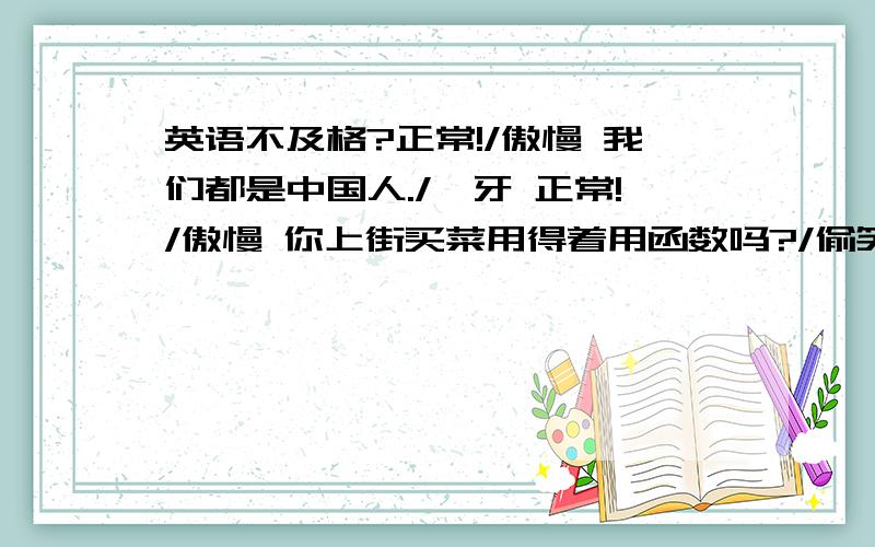 英语不及格?正常!/傲慢 我们都是中国人./呲牙 正常!/傲慢 你上街买菜用得着用函数吗?/偷笑 正常!/傲慢 中国13亿,轮到你当国家主席吗?/偷笑 正常!/傲慢 你骂人要用修辞手法吗?/流汗 正常!/傲