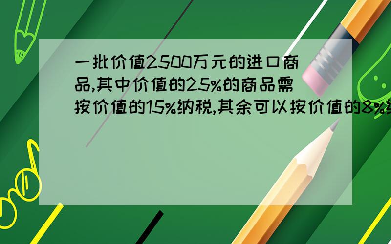 一批价值2500万元的进口商品,其中价值的25%的商品需按价值的15%纳税,其余可以按价值的8%纳税,求这批商品一共需缴纳多少万元的税款!只限今天!