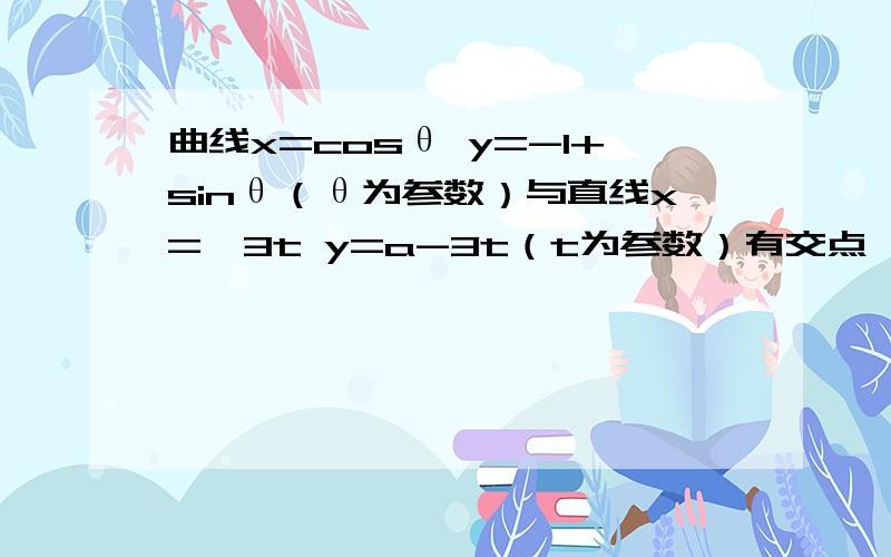 曲线x=cosθ y=-1+sinθ（θ为参数）与直线x=√3t y=a-3t（t为参数）有交点,求...曲线x=cosθ y=-1+sinθ（θ为参数）与直线x=√3t y=a-3t（t为参数）有交点,求实数a的范围