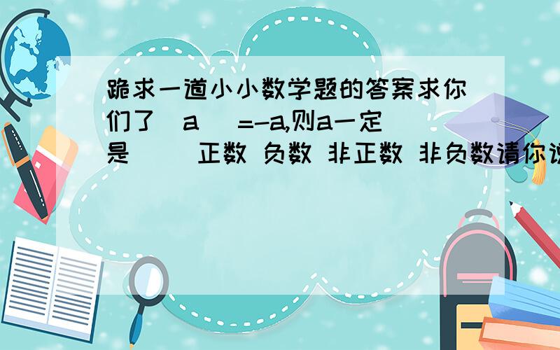 跪求一道小小数学题的答案求你们了|a| =-a,则a一定是（ ）正数 负数 非正数 非负数请你说出下面每句话的含义1,重庆市夜晚的气温上升了-3度2,小明的爸爸今天做生意赚了-30元3,观光电梯下降