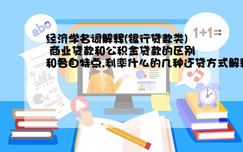 经济学名词解释(银行贷款类) 商业贷款和公积金贷款的区别和各自特点,利率什么的几种还贷方式解释:一次性还本付息法、等额本息还贷法、等额本金还贷法