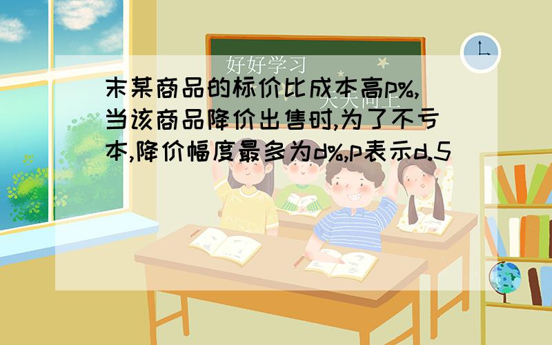 末某商品的标价比成本高p%,当该商品降价出售时,为了不亏本,降价幅度最多为d%,p表示d.5