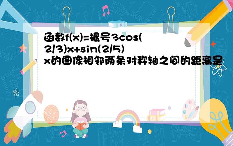 函数f(x)=根号3cos(2/3)x+sin(2/5)x的图像相邻两条对称轴之间的距离是