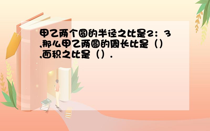 甲乙两个圆的半径之比是2：3,那么甲乙两圆的周长比是（）,面积之比是（）.