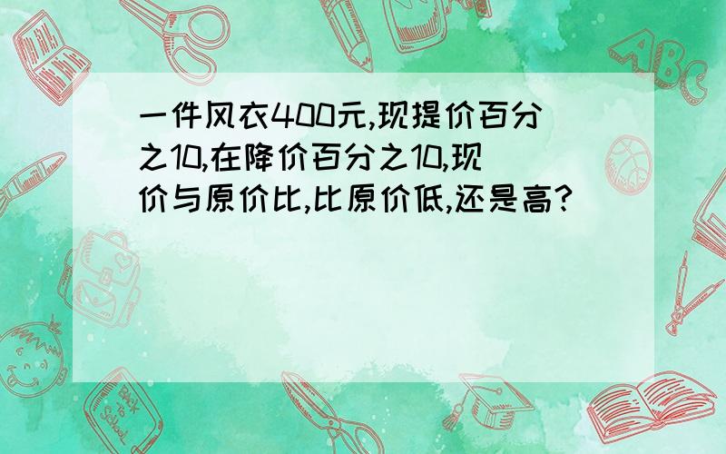 一件风衣400元,现提价百分之10,在降价百分之10,现价与原价比,比原价低,还是高?