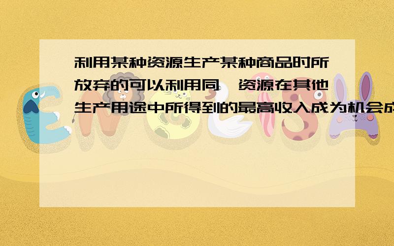 利用某种资源生产某种商品时所放弃的可以利用同一资源在其他生产用途中所得到的最高收入成为机会成本吗?不是机会成本的话,是什么?