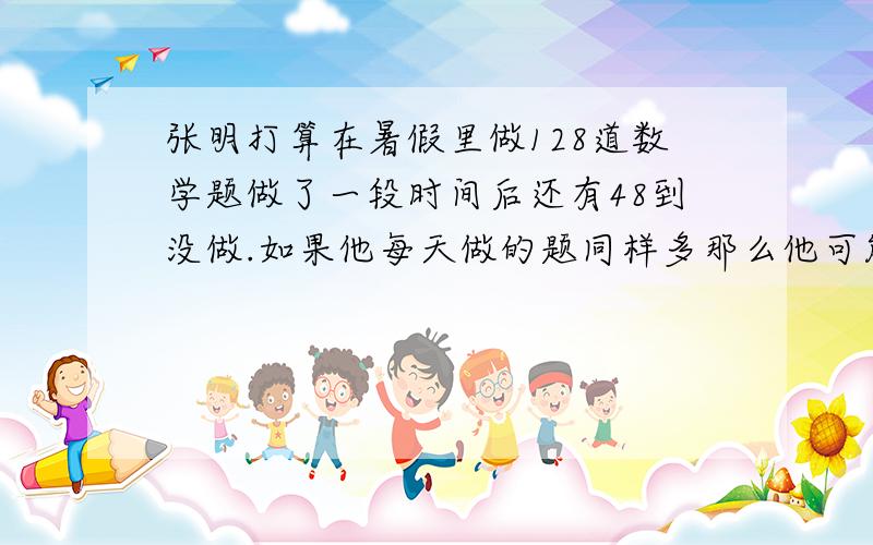 张明打算在暑假里做128道数学题做了一段时间后还有48到没做.如果他每天做的题同样多那么他可能已经做了几