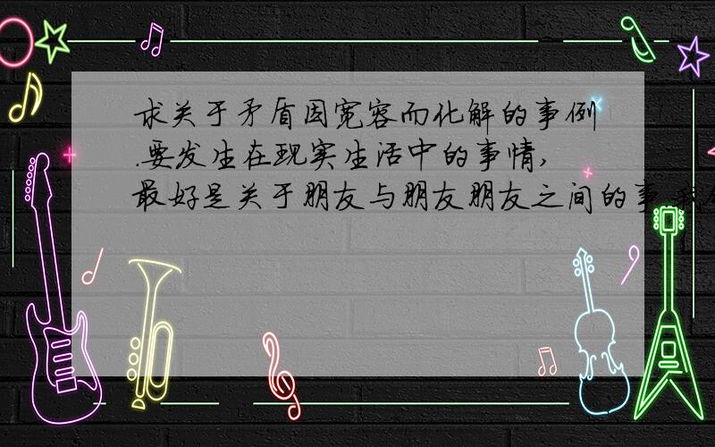 求关于矛盾因宽容而化解的事例.要发生在现实生活中的事情,最好是关于朋友与朋友朋友之间的事.我今天就要了,我要写作文,找不到题材!不是需要名人的,只需要现实生活中的矛盾.