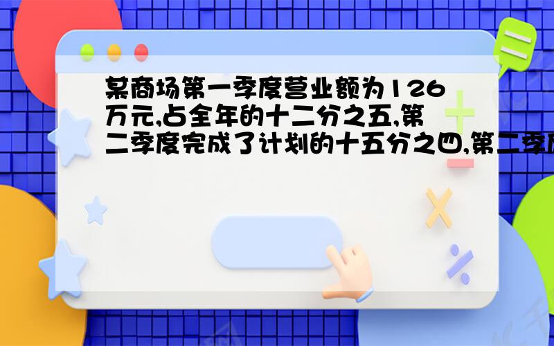 某商场第一季度营业额为126万元,占全年的十二分之五,第二季度完成了计划的十五分之四,第二季度营业额是多