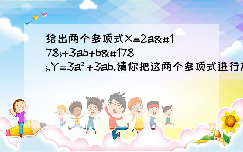 给出两个多项式X=2a²+3ab+b²,Y=3a²+3ab.请你把这两个多项式进行加法和减法运算,再将结果分解因式.要求有步骤,答得好再加分.