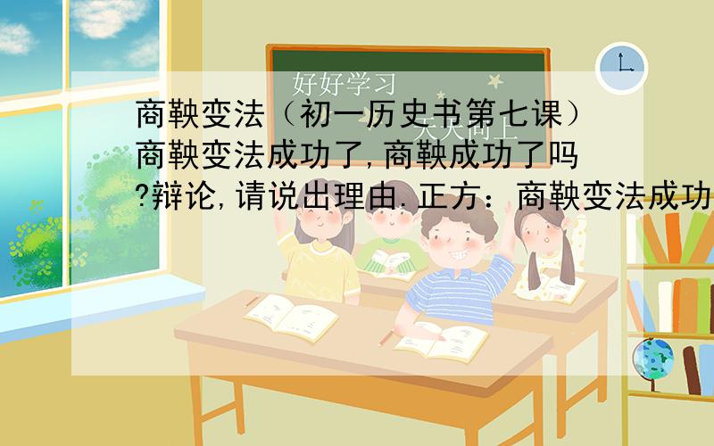 商鞅变法（初一历史书第七课）商鞅变法成功了,商鞅成功了吗?辩论,请说出理由.正方：商鞅变法成功了,但商鞅没有成功.反方：商鞅变法成功了,商鞅也成功了.（300字至400字的论文）