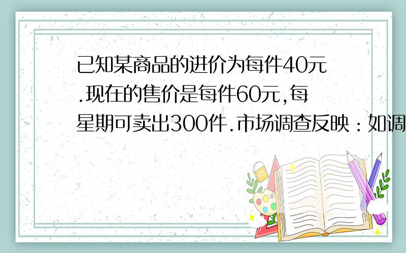 已知某商品的进价为每件40元.现在的售价是每件60元,每星期可卖出300件.市场调查反映：如调整价格 ,每涨价一元,每星期要少卖出10件；每降价一元,每星期可多卖出20件.若商场规定试销期间获