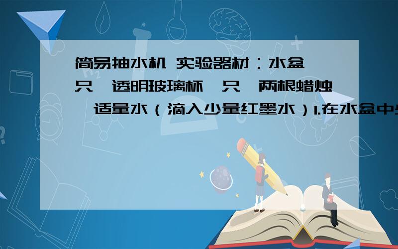 简易抽水机 实验器材：水盆一只,透明玻璃杯一只,两根蜡烛,适量水（滴入少量红墨水）1.在水盆中央,用双面胶将两根粘住2.在水盆中倒入适量水3.点燃蜡烛,用玻璃杯快速往下盖住蜡烛求 实验