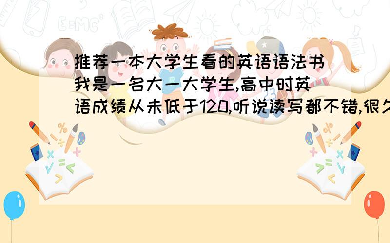 推荐一本大学生看的英语语法书我是一名大一大学生,高中时英语成绩从未低于120,听说读写都不错,很久没有看英语语法了,现在想要再看,我认为我再重新看一遍,很快都能看会,但是我现在需要