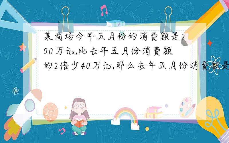 某商场今年五月份的消费额是200万元,比去年五月份消费额的2倍少40万元,那么去年五月份消费额是?