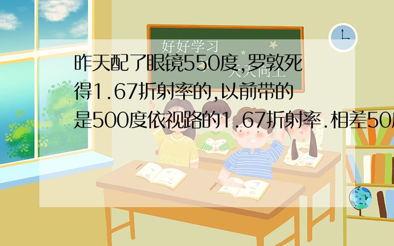 昨天配了眼镜550度,罗敦死得1.67折射率的,以前带的是500度依视路的1.67折射率.相差50度的话,镜片厚度相差很大吗?我拿着俩眼镜对比了一下厚度相差特别明显.还有人说镜片椭圆形的话,相对较