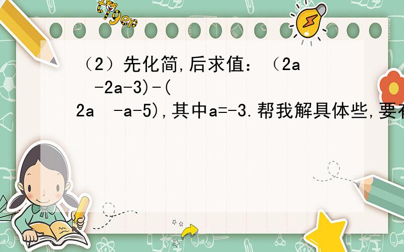 （2）先化简,后求值：（2a²-2a-3)-(2a²-a-5),其中a=-3.帮我解具体些,要有过程和结果.