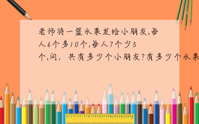 老师将一篮水果发给小朋友,每人6个多10个,每人7个少5个,问：共有多少个小朋友?有多少个水果?（列方程组,