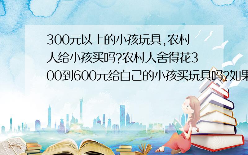 300元以上的小孩玩具,农村人给小孩买吗?农村人舍得花300到600元给自己的小孩买玩具吗?如果小孩喜欢,大人不舍得买怎么办!