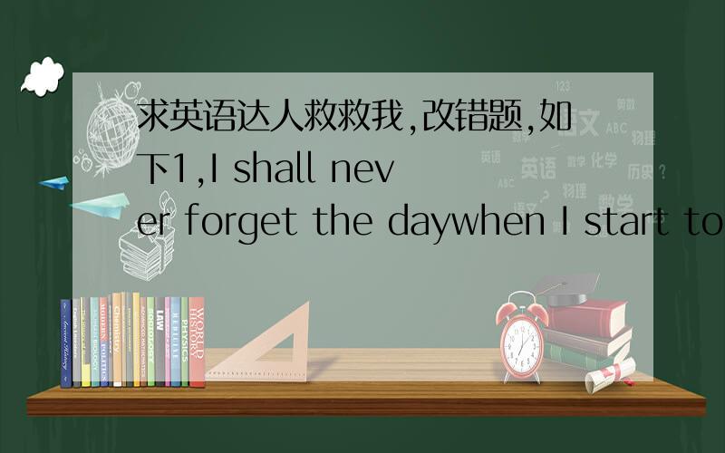 求英语达人救救我,改错题,如下1,I shall never forget the daywhen I start to learn 2,swimming.I was going to go onto a river tour,and Ididn't3,want to drown if the ship sank!Swimming had never4,interested me and i couldn'tunderstand why all