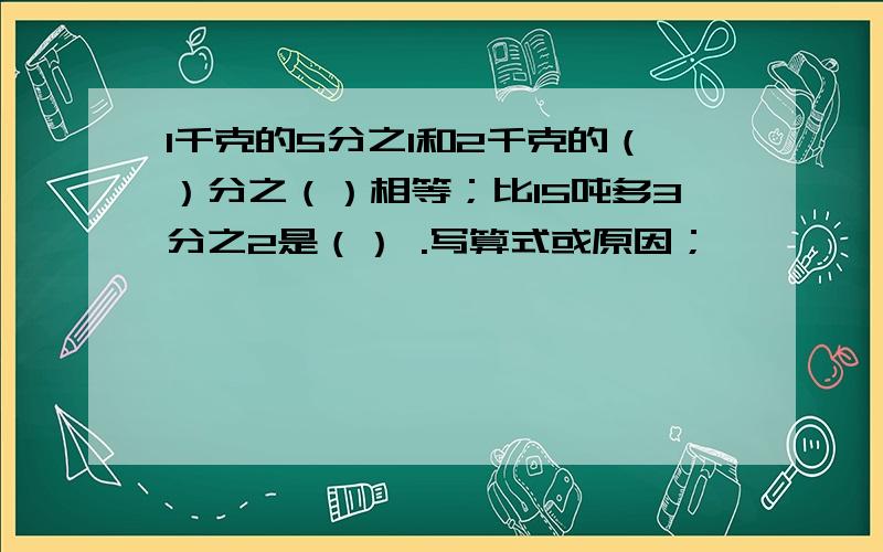 1千克的5分之1和2千克的（）分之（）相等；比15吨多3分之2是（） .写算式或原因；