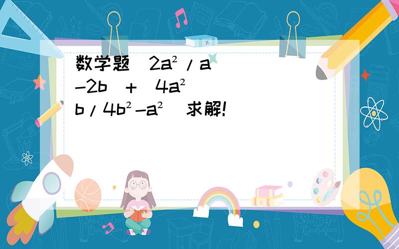 数学题(2a²/a-2b)+(4a²b/4b²-a²)求解!