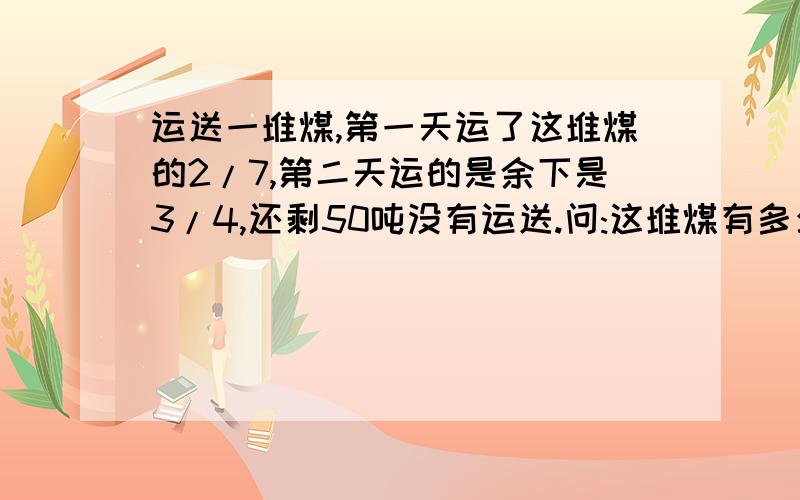 运送一堆煤,第一天运了这堆煤的2/7,第二天运的是余下是3/4,还剩50吨没有运送.问:这堆煤有多少吨?