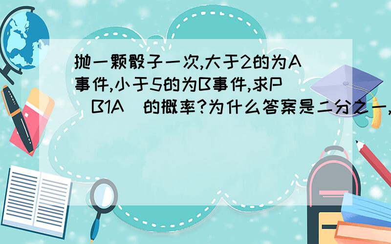 抛一颗骰子一次,大于2的为A事件,小于5的为B事件,求P（B1A）的概率?为什么答案是二分之一,而不是3分之2?