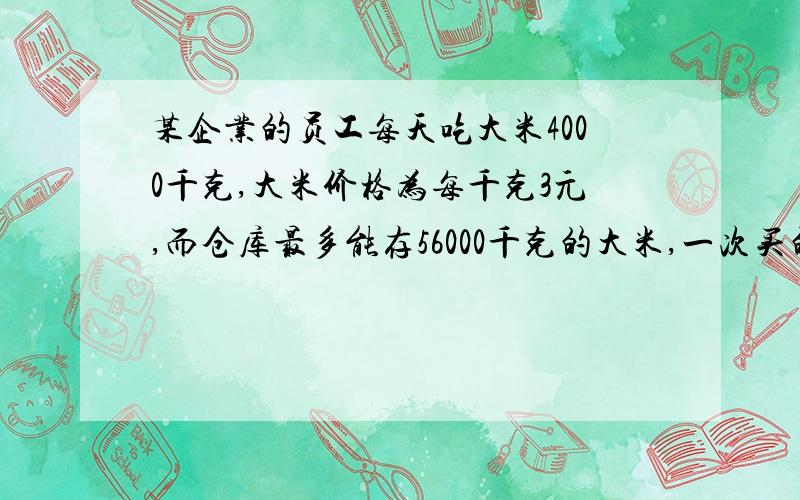 某企业的员工每天吃大米4000千克,大米价格为每千克3元,而仓库最多能存56000千克的大米,一次买的不超过32000千克时,需运费196元；一次超过32000千克的,需运费256元,大米保管费为每1000千克每天2