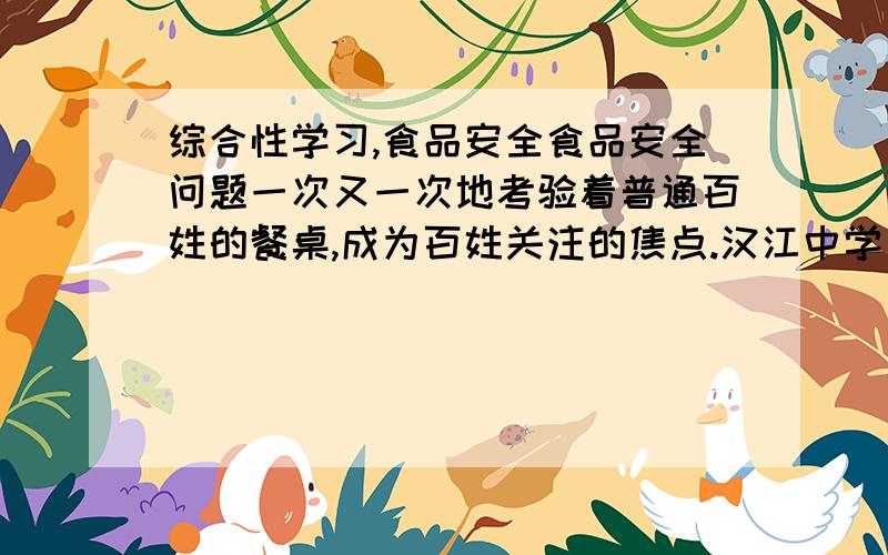 综合性学习,食品安全食品安全问题一次又一次地考验着普通百姓的餐桌,成为百姓关注的焦点.汉江中学八年(1)班拟举行