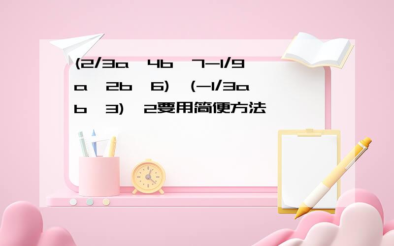 (2/3a^4b^7-1/9a^2b^6)÷(-1/3ab^3)^2要用简便方法