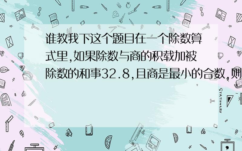 谁教我下这个题目在一个除数算式里,如果除数与商的积载加被除数的和事32.8,且商是最小的合数,则被除数是（ ）,除数是（ ）.1*2/1+2*3/1+3*4/1+.+98*99/1+99*100/1=（ ）6/1+12/1+20/1+.+2005*2006/1=（ ）