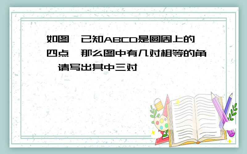 如图,已知ABCD是圆周上的四点,那么图中有几对相等的角,请写出其中三对